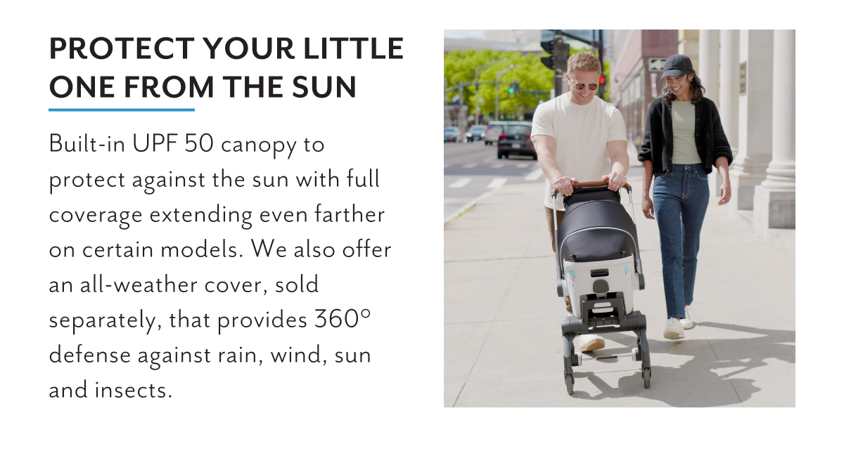 Protect your little one from the sun | Built-in UPF 50 canopy to protect against the sun with full coverage extending even farther on certain models. We also offer an all-weather cover, sold separately, that provides 360 defense against rain, wind, sun and insects