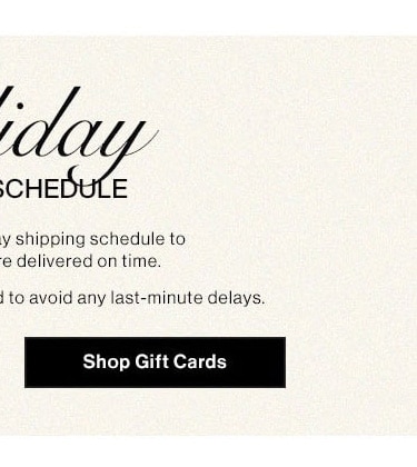 Holiday Shipping Schedule. Please note our holiday shipping schedule to ensure your gifts are delivered on time. Early shopping is recommended to avoid any last-minute delays. Shop gift cards.