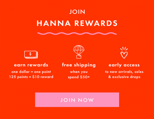 JOIN HANNA REWARDS | earn rewards | one dollar = one point | 125 points = $10 reward | free shipping when you spend $50+ | early access to new arrivals, sales & exclusive drops | JOIN NOW