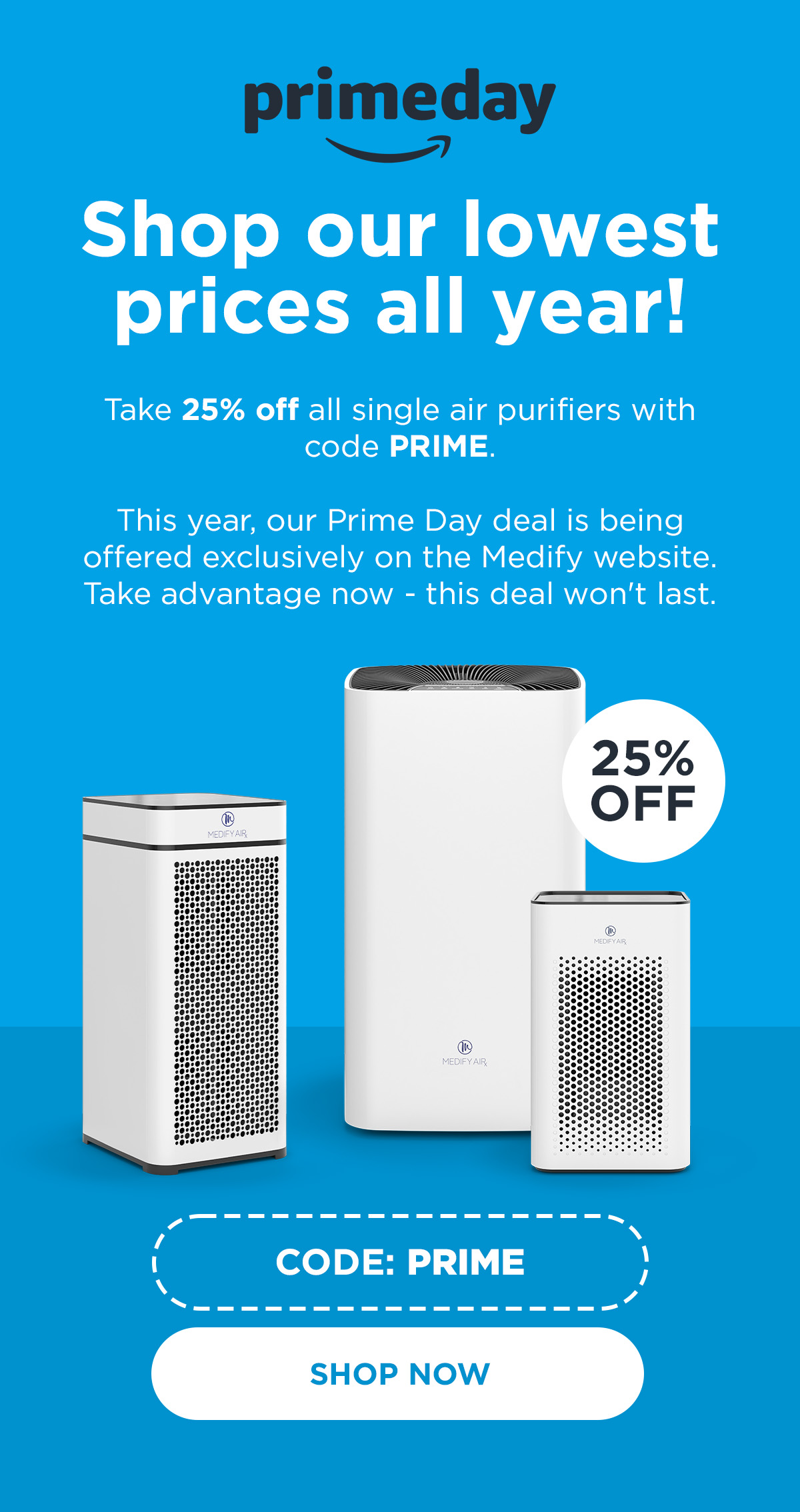 Take 25% off all single air purifiers with code PRIME. This year, our Prime Day deal is being offered exclusively on the Medify website. Take advantage now - this deal won't last.