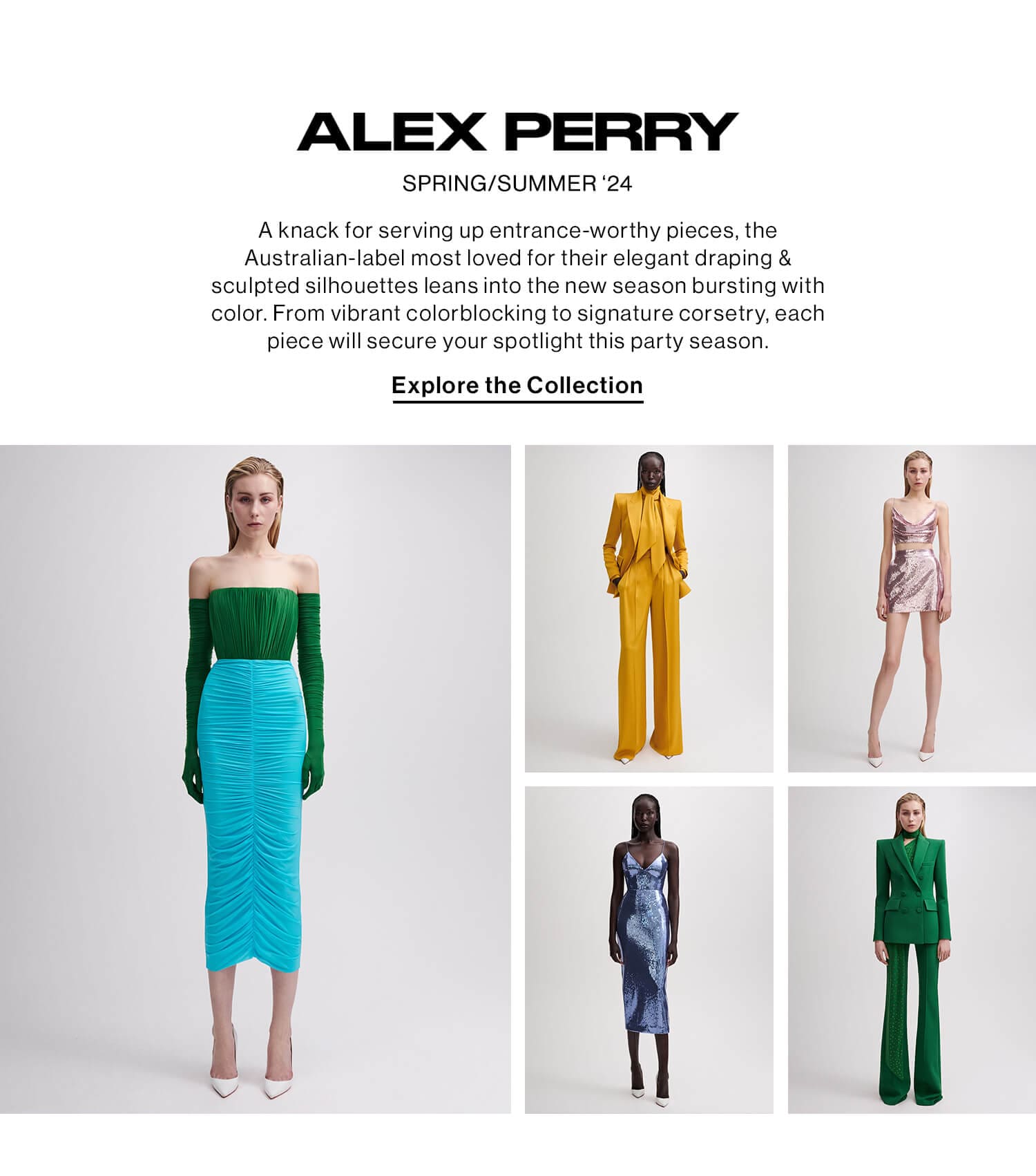 ALEX PERRY SPRING/SUMMER ‘24 DEK: A knack for serving up entrance-worthy pieces, the Australian-label most loved for their elegant draping & sculpted silhouettes leans into the new season bursting with color. From vibrant colorblocking to signature corsetry, each piece will secure your spotlight this party season. CTA: Explore the Collection