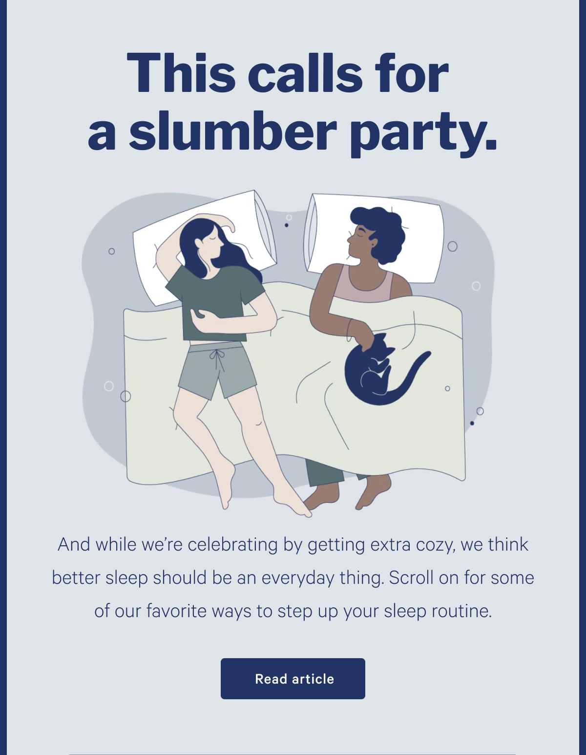 This calls for a slumber party. >> And while we're celebrating by getting extra cozy, we think better sleep should be an everyday thing. Scroll on for some of our favorite ways to set up your sleep routine. >> Read article >>