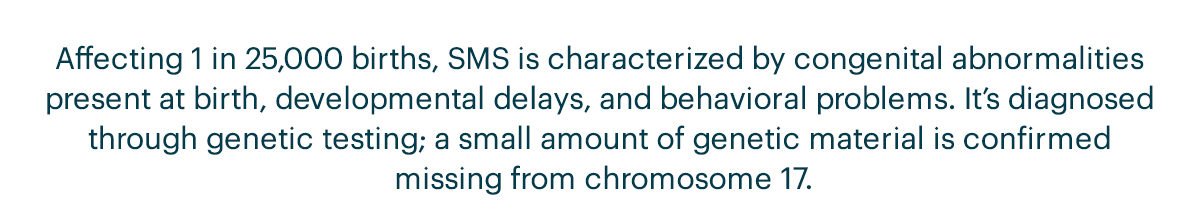 Affecting 1 in 25,000 births, SMS is characterized by congenital abnormalities present at birth, developmental delays, and behavioral problems. It’s diagnosed through genetic testing; a small amount of genetic material is confirmed missing from chromosome 17.