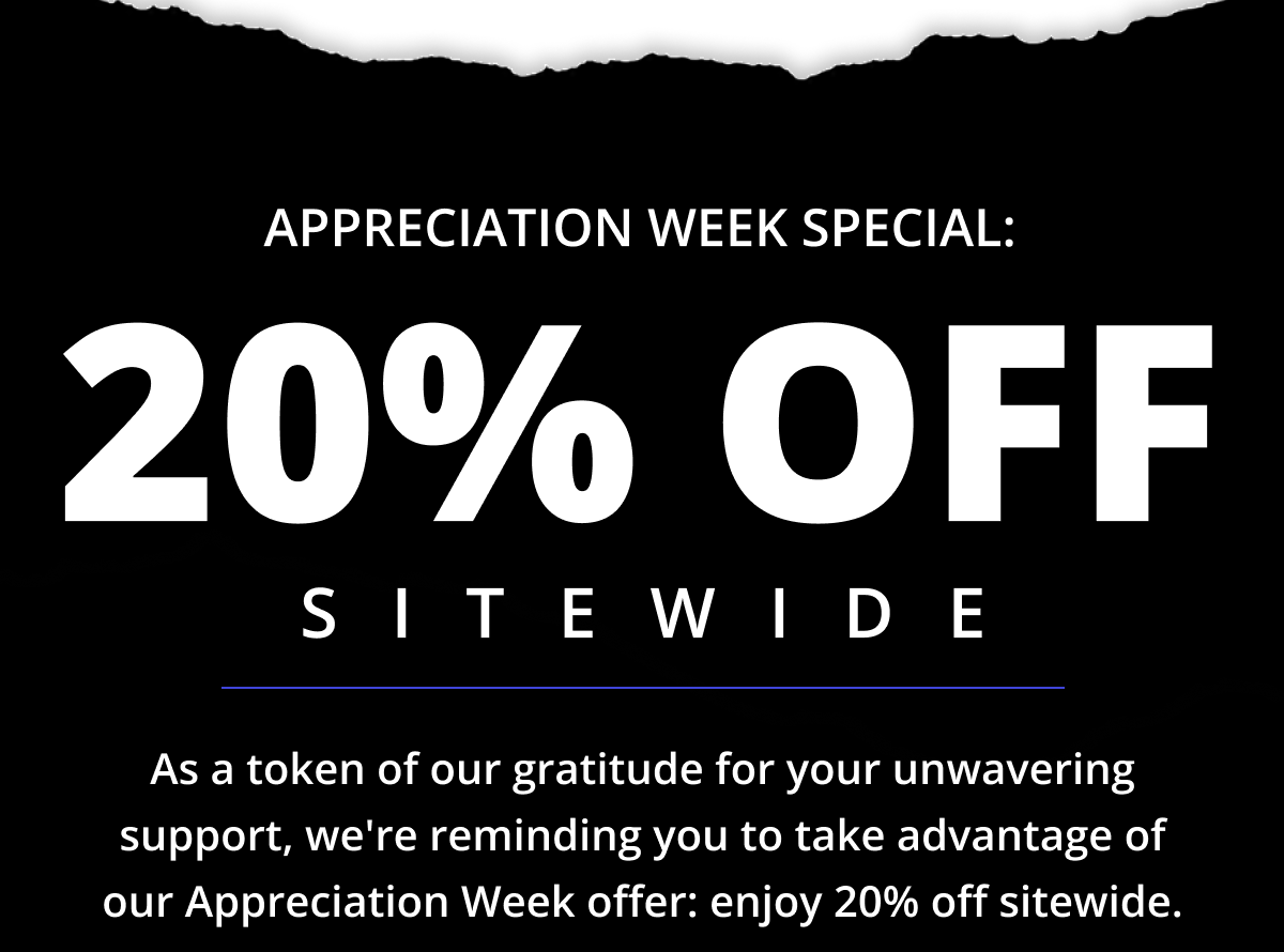 Appreciation Week Special: 20% OFF Sitewide - As a token of our gratitude for your unwavering support, we're reminding you to take advantage of our Appreciation Week offer: enjoy 20% off sitewide.