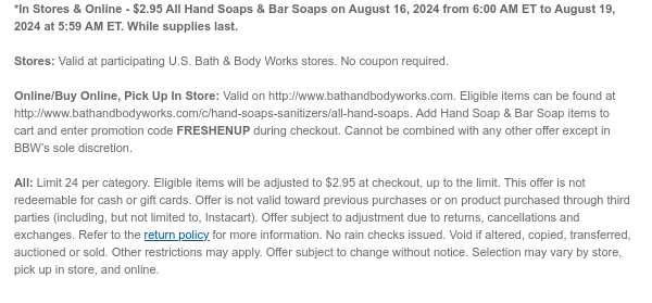 *In Stores & Online - $2.95 All Hand Soaps & Bar Soaps on August 16, 2024 from 6:00 AM ET to August 19, 2024 at 5:59 AM ET. While supplies last.  Stores: Valid at participating U.S. Bath & Body Works stores. No coupon required.  Online/Buy Online, Pick Up In Store: Valid on http://www.bathandbodyworks.com. Eligible items can be found at http://www.bathandbodyworks.com/c/hand-soaps-sanitizers/all-hand-soaps. Add Hand Soap & Bar Soap items to cart and enter promotion code FRESHENUP during checkout. Offer cannot be combined with any other scannable coupons or code-based offers except My Bath & Body Works Rewards and Birthday Reward.  All: Limit 24 per category. Eligible items will be adjusted to $2.95 at checkout, up to the limit. This offer is not redeemable
 for cash or gift cards. Offer is not valid toward previous purchases or on product purchased through third parties (including, but not limited to, Instacart). Offer subject to adjustment due to returns, cancellations and exchanges. Refer to the return policy for more information. No rain checks issued. Void if altered, copied, transferred, auctioned or sold. Other restrictions may apply. Offer subject to change without notice. Selection may vary by store, pick up in store, and online.