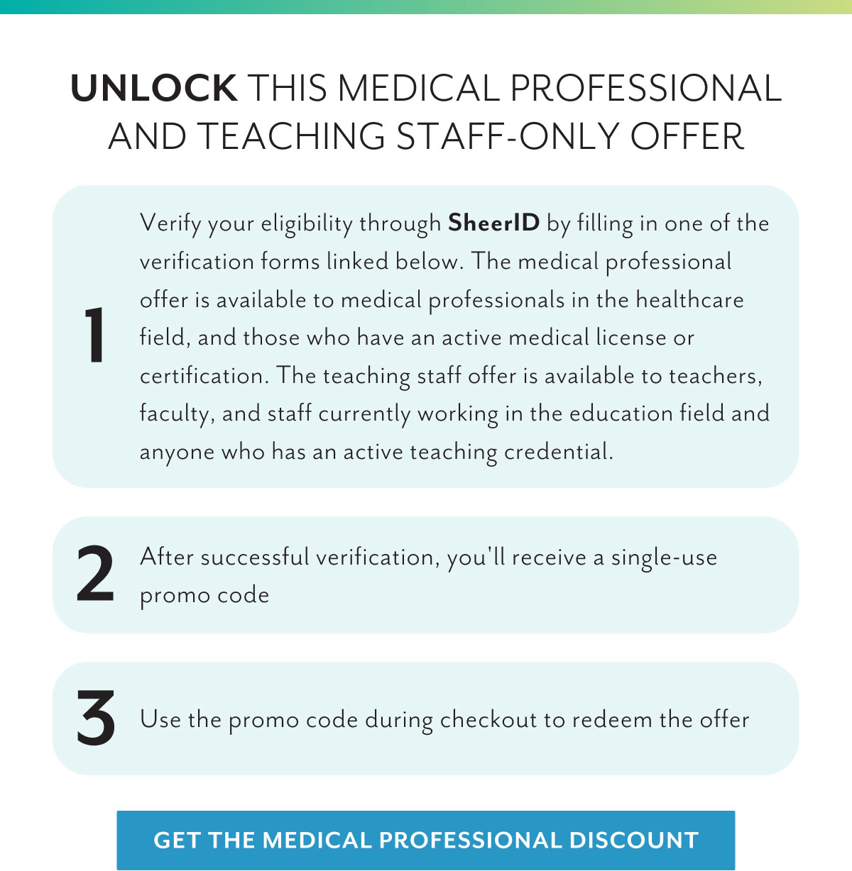 Unlock this medical professional and teaching staff-only offer | 1 Verify your eligibility through SheerID by filling in one of the verification forms linked below. The medical professional offer is available to medical professionals in the healthcare field, and those who have an active medical license or certification. The teaching staff offer is available to teachers, faculty, and staff currently working in the education field and anyone who has an active teaching credential. | 2 After successful verification, you'll receive a single-use promo code | 3 Use the promo code during checkout to redeem the offer | Get the medical professional discount