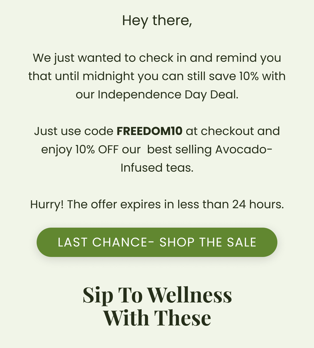 Hey there,  We just wanted to check in and remind you that until midnight you can still save 10% with our Independence Day Deal.  Just use code FREEDOM10 at checkout and enjoy 10% OFF our  best selling Avocado-Infused teas.  Hurry! The offer expires in less than 24 hours.