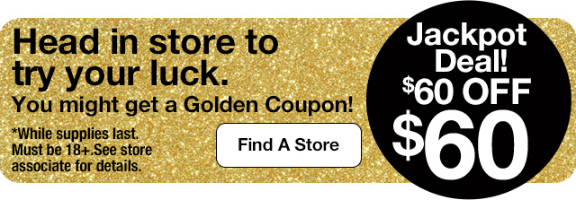 Jackpot Deal! $60 OFF $60. Head in store to try your luck. You might get a Golden Coupon! *While supplies last. Must be 18+.See store associate for details. Find A Store