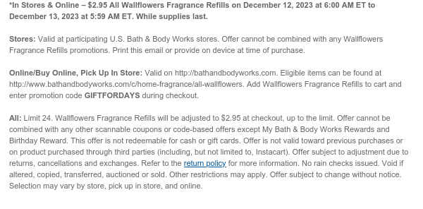 *In Stores & Online – $2.95 All Wallflowers Fragrance Refills on December 12, 2023 at 6:00 AM ET to December 13, 2023 at 5:59 AM ET. While supplies last.  Stores: Valid at participating U.S. Bath & Body Works stores. Offer cannot be combined with any Wallflowers Fragrance Refills promotions. Print this email or provide on device at time of purchase.  Online/Buy Online, Pick Up In Store: Valid on http://bathandbodyworks.com. Eligible items can be found at www.bathandbodyworks.com/c/home-fragrance/all-wallflowers. Add Wallflowers Fragrance Refills to cart and enter promotion code GIFTFORDAYS during checkout.  All: Limit 24. Wallflowers Fragrance Refills will be adjusted to $2.95 at checkout, up to the limit. Offer cannot be combined with any other scannable coupons or
 code-based offers except My Bath & Body Works Rewards and Birthday Reward. This offer is not redeemable for cash or gift cards. Offer is not valid toward previous purchases or on product purchased through third parties (including, but not limited to, Instacart). Offer subject to adjustment due to returns, cancellations and exchanges. Refer to the return policy for more information. No rain checks issued. Void if altered, copied, transferred, auctioned or sold. Other restrictions may apply. Offer subject to change without notice. Selection may vary by store, pick up in store, and online.