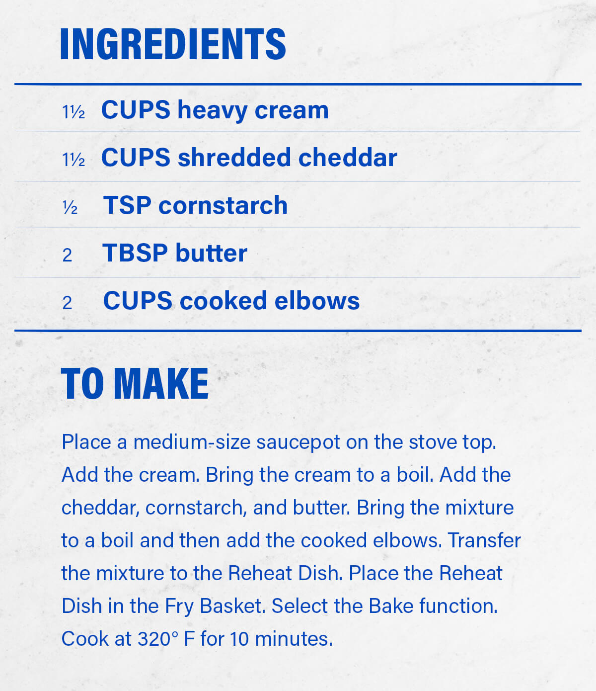 INGREDIENTS 1½ CUPS heavy cream 1½ CUPS shredded cheddar ½ TSP cornstarch 2 TBSP butter 2 CUPS cooked elbows  TO MAKE Place a medium-size saucepot on the stove top. Add the cream. Bring the cream to a boil. Add the cheddar, cornstarch, and butter. Bring the mixture to a boil and then add the cooked elbows. Transfer the mixture to the Reheat Dish. Place the Reheat Dish in the Fry Basket. Select the Bake function. Cook at 320° F for 10 minutes.