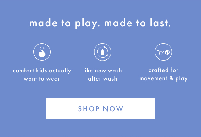 made to play. made to last. | comfort kids actually want to wear | like new wash after wash | crafted for movement & play | SHOP NOW