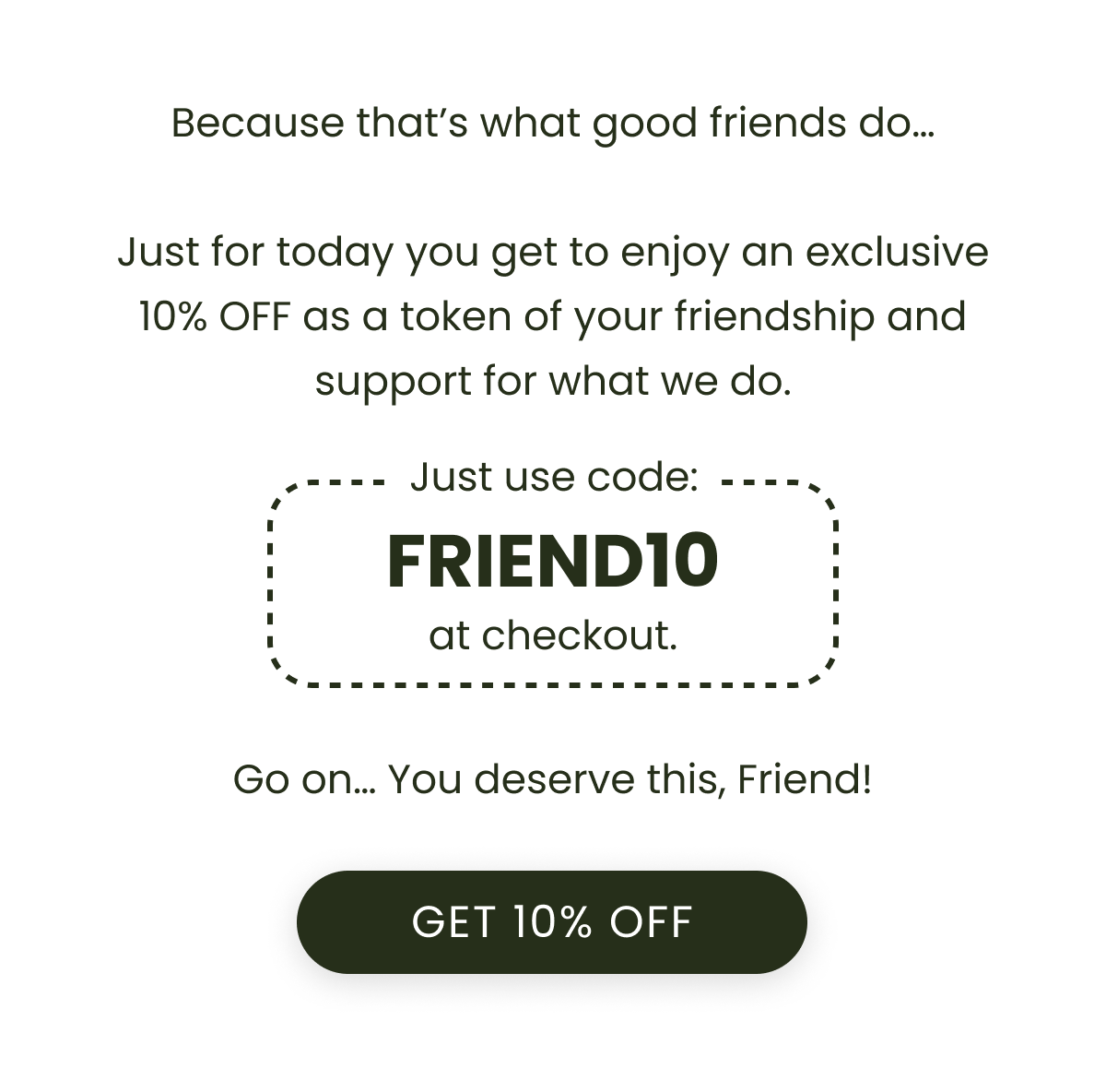 Because that’s what good friends do…  Just for today you get to enjoy an exclusive 10% OFF as a token of your friendship and support for what we do. Just use code: FRIEND10 at checkout. Go on… You deserve this, Friend!