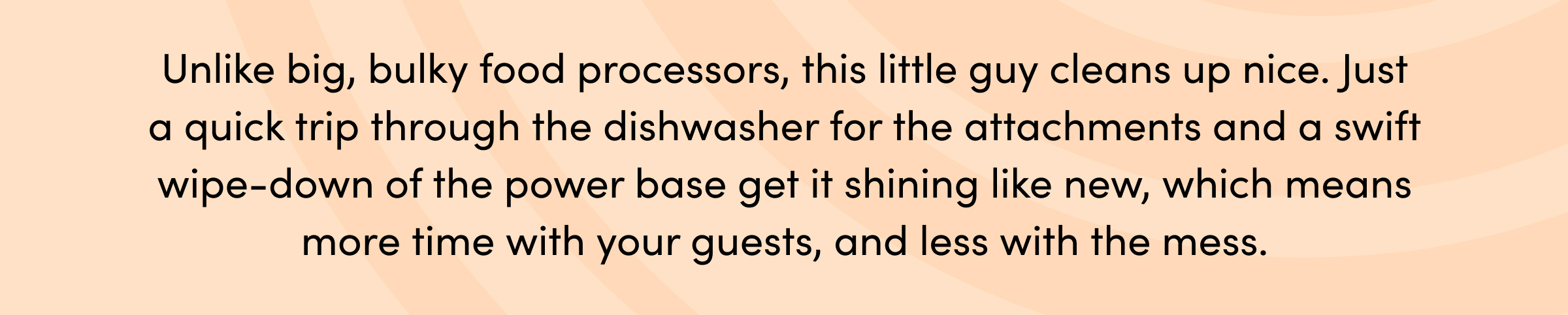 Unlike big, bulky food processors, this little guy cleans up nice. Just a quick trip through the dishwasher for the attachments and a swift wipe-down of the power base get it shining like new, which means more time with your guests, and less with the mess.