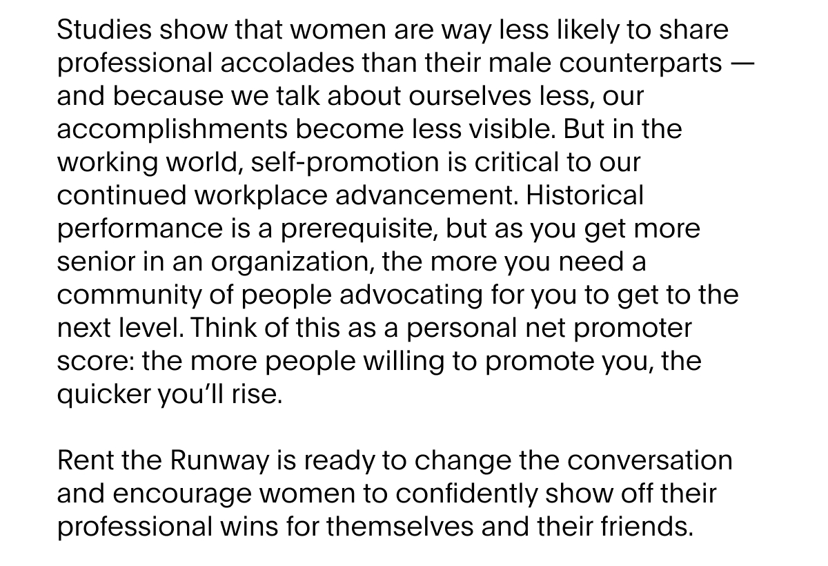 Studies show that women are way less likely to share professional accolades than their male counterparts - and because we talk about ourselves less, our accomplishments become less visible. But in the working world, self-promotion is critical to our continued workplace advancement. Historical performance is a prerequisite – but as you get more senior in an organization, the more you need a community of people advocating for you to get to the next level. Think of this as a personal net promoter score – the more people willing to promote you, the quicker you’ll rise. 