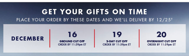 Get your gifts on time                                            Place your order by these dates and we'll deliver by 12/25†                                            December 16                                            Ground Cut off order by 11:59pm ET                                                                                         December 19                                            2-day Cut off order by 11:59pm ET                                                                                         December 20                                            Overnight Cut off order by 11:59pm ET                                
            Shop now