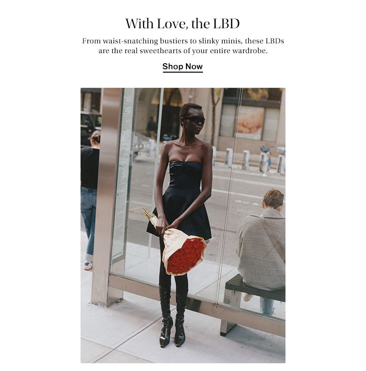 WITH LOVE, THE LBD. From waist-snatching bustiers to slinky minis, these LBDs are the real sweethearts of your entire wardrobe. Shop Now