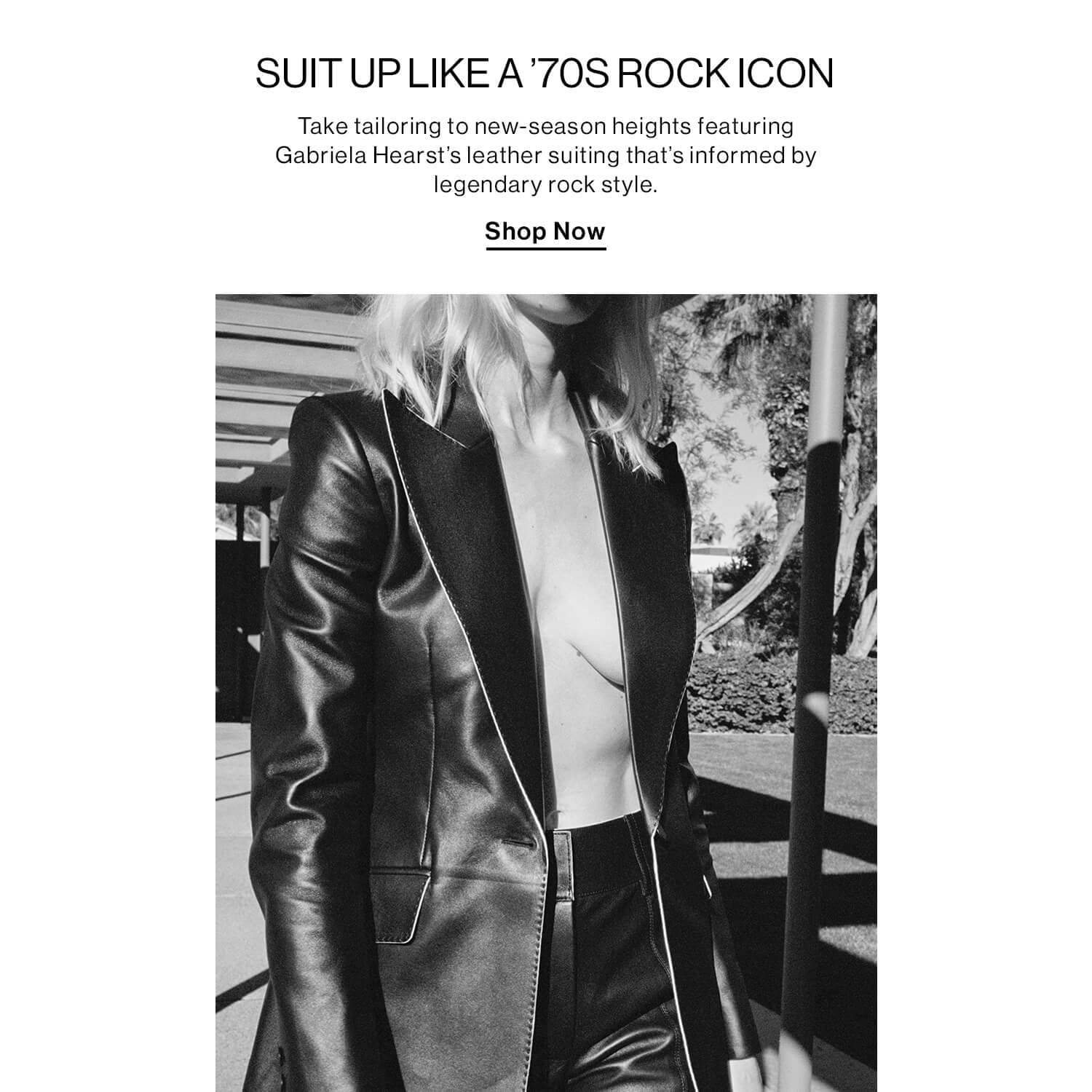 SUIT UP LIKE A ’70s ROCK ICON DEK: Take tailoring to new-season heights featuring Gabriela Hearst’s leather suiting that’s informed by legendary rock style. CTA: Shop Now