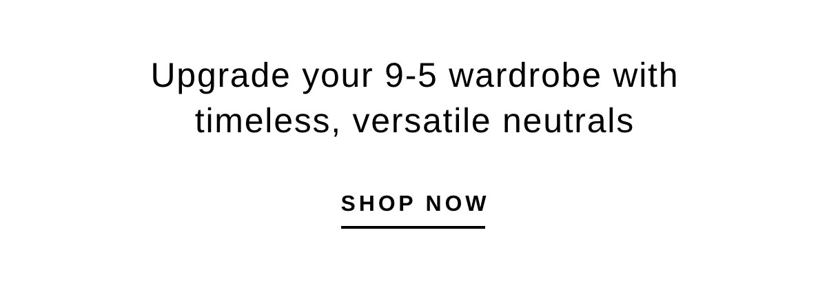 Upgrade your 9-5 wardrobe with timeless, versatile neutrals | SHOP NOW