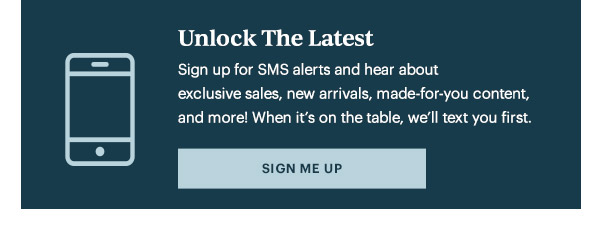 Unlock The Latest  Sign up for SMS alerts and hear about exclusive sales, new arrivals, made-for-you content, and more! When it's on the table, we'll text you first.   [SIGN ME UP]