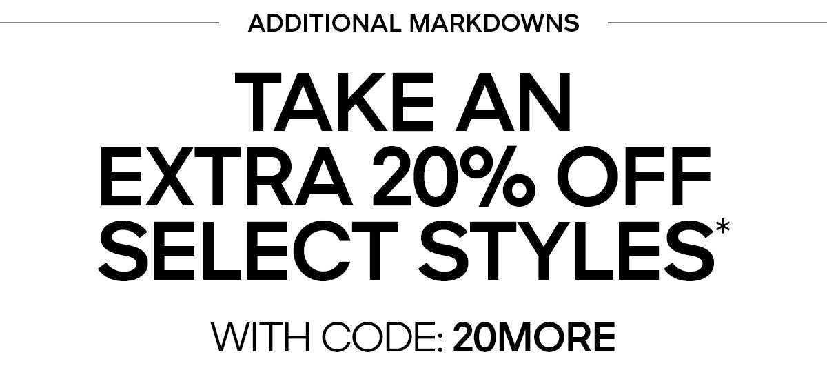 ADDITIONAL MARKDOWNS TAKE AN EXTRA 20% OFF SELECT STYLES* WITH CODE: 20MORE