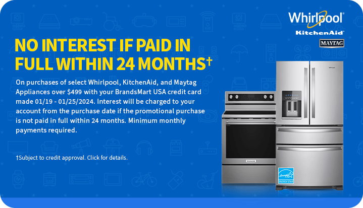 No Interest If
 Paid In Full within 24 Months. On purchases of select Whirlpool, KitchenAid and Maytag Appliances over $499 with your BrandsMartUSA credit card made 01/19 - 01/25/2024. Interest will be charged to your account from the purchase date if the promotional purchase is not paid in full within 24 months. Minimum monthly payments required. Subject to credit approval. click for details.