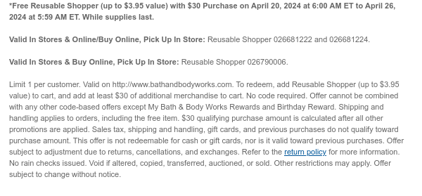 *Free Reusable Shopper (up to $3.95 value) with $30 Purchase on April 20, 2024 at 6:00 AM ET to April 26, 2024 at 5:59 AM ET. While supplies last.  Valid In Stores & Online/Buy Online, Pick Up In Store: Reusable Shopper 026681222 and 026681224.  Valid In Stores & Buy Online, Pick Up In Store: Reusable Shopper 026790006.  Limit 1 per customer. Valid on http://www.bathandbodyworks.com. To redeem, add Reusable Shopper (up to $3.95 value) to cart, and add at least $30 of additional merchandise to cart. No code required. Offer cannot be combined with any other code-based offers except My Bath & Body Works Rewards and Birthday Reward. Shipping and handling applies to orders, including the free item. $30 qualifying purchase amount is calculated after all other promotions
 are applied. Sales tax, shipping and handling, gift cards, and previous purchases do not qualify toward purchase amount. This offer is not redeemable for cash or gift cards, nor is it valid toward previous purchases. Offer subject to adjustment due to returns, cancellations, and exchanges. Refer to the return policy for more information. No rain checks issued. Void if altered, copied, transferred, auctioned, or sold. Other restrictions may apply. Offer subject to change without notice.