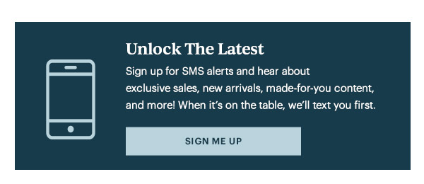 Unlock The Latest  Sign up for SMS alerts and hear about exclusive sales, new arrivals, made-for-you content, and more! When it's on the table, we'll text you first.   [SIGN ME UP]