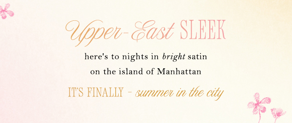 upper east sleek here's to nights in bright satin on the island of Manhattan. it's finally summer in the city.