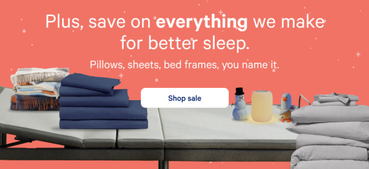 Plus, save on everything you need for cozy season. >> Pillows, sheets, bed frames, you name it. >> Shop sale >>