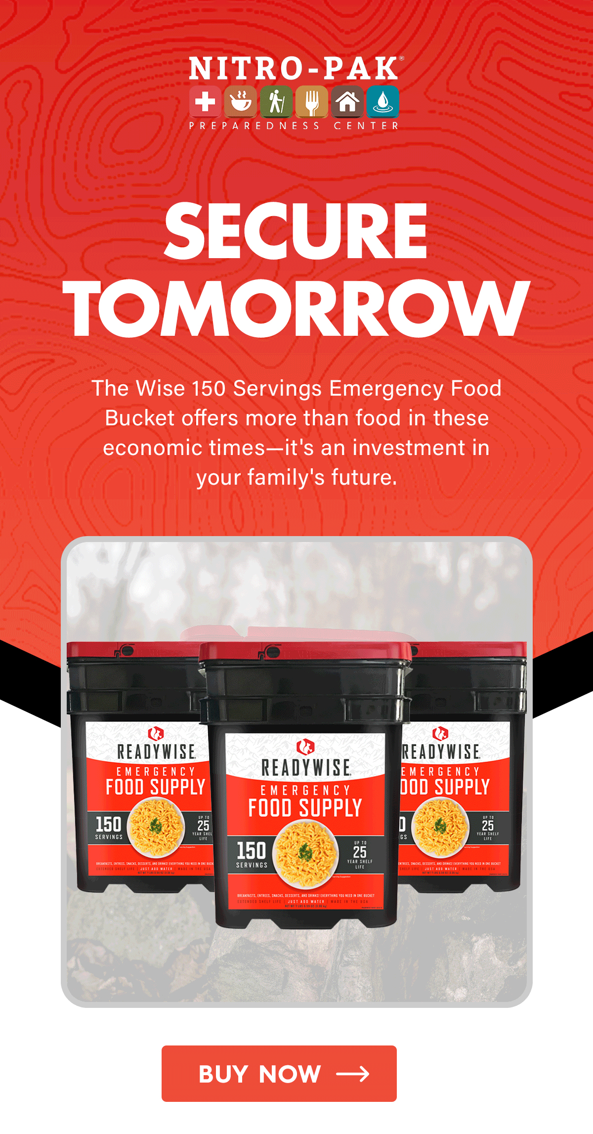 Secure Tomorrow  The Wise 150 Servings Emergency Food Bucket offers more than food in these economic times—it's an investment in your family's future.  CTA: Buy Now