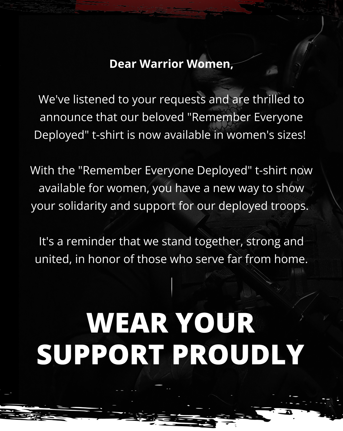 Dear Warrior Women,  We've listened to your requests and are thrilled to announce that our beloved "Remember Everyone Deployed" t-shirt is now available in women's sizes!   With the "Remember Everyone Deployed" t-shirt now available for women, you have a new way to show your solidarity and support for our deployed troops.   It's a reminder that we stand together, strong and united, in honor of those who serve far from home.