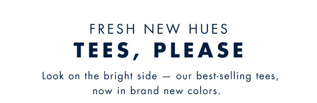 Fresh new hues                                            Tees, Please                                            Look on the bright side - our best-selling tees, now in brand new colors.                                         