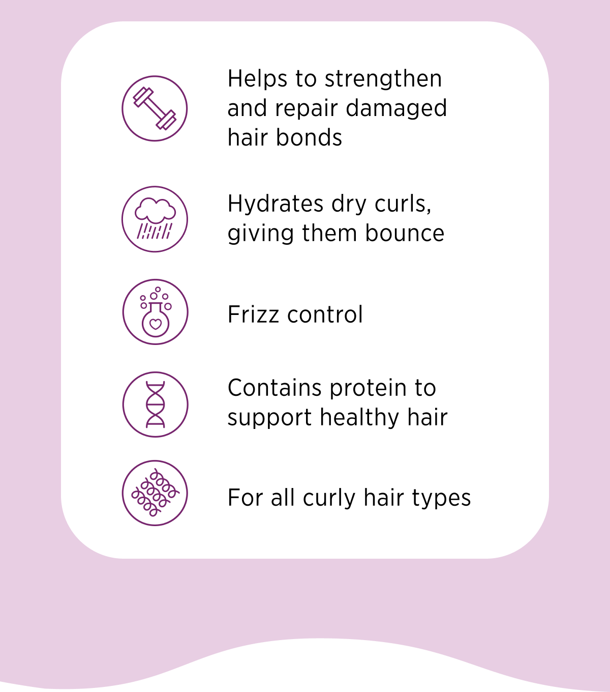 Helps to strengthen and repair damaged hair bonds, Hydrates dry curls, giving them bounce, Frizz control, Contains protein to support healthy hair, For all curly hair types