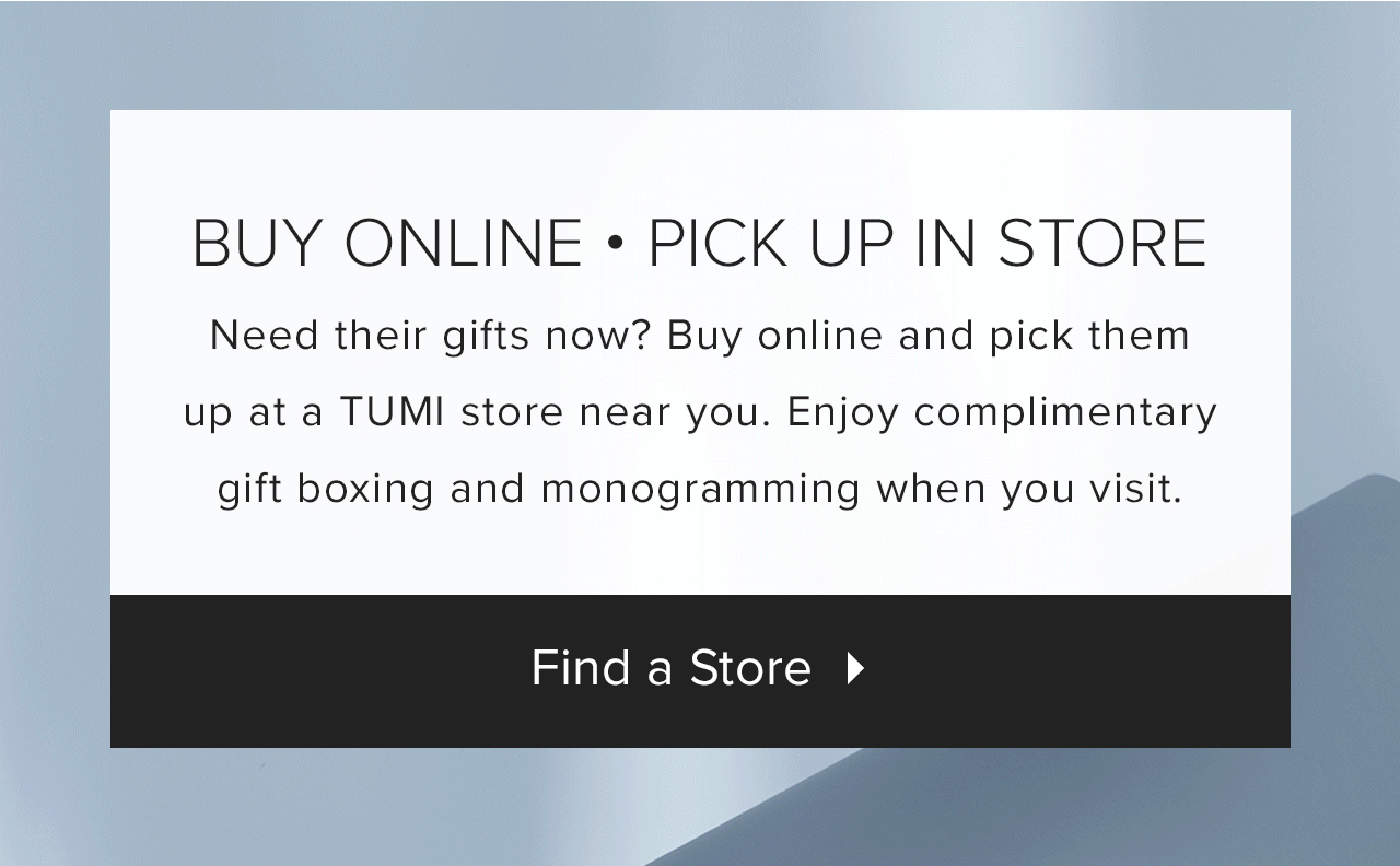 Buy Online - Pick Up In Store: Need their gifts now? Buy online and pick them up at a TUMI store near you. Enjoy complimentary gift boxing and monogramming when you visit. Find a store >