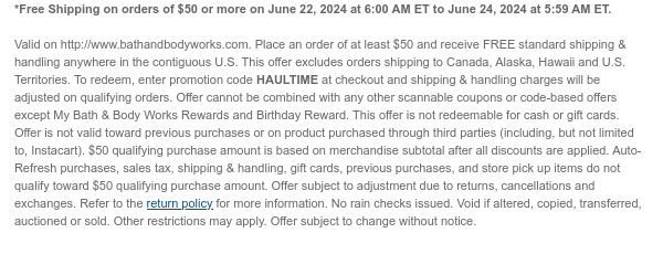 *Free Shipping on orders of $50 or more on June 22, 2024 at 6:00 AM ET to June 24, 2024 at 5:59 AM ET. Valid on http://www.bathandbodyworks.com. Place an order of at least $50 and receive FREE standard shipping & handling anywhere in the contiguous U.S. This offer excludes orders shipping to Canada, Alaska, Hawaii and U.S. Territories. To redeem, enter promotion code HAULTIME at checkout and shipping & handling charges will be adjusted on qualifying orders. Offer cannot be combined with any other scannable coupons or code-based offers except My Bath & Body Works Rewards and Birthday Reward. This offer is not redeemable for cash or gift cards. Offer is not valid toward previous purchases or on product purchased through third parties (including, but not limited to,
 Instacart). $50 qualifying purchase amount is based on merchandise subtotal after all discounts are applied. Auto-Refresh purchases, sales tax, shipping & handling, gift cards, previous purchases, and store pick up items do not qualify toward $50 qualifying purchase amount. Offer subject to adjustment due to returns, cancellations and exchanges. Refer to the return policy for more information. No rain checks issued. Void if altered, copied, transferred, auctioned or sold. Other restrictions may apply. Offer subject to change without notice.