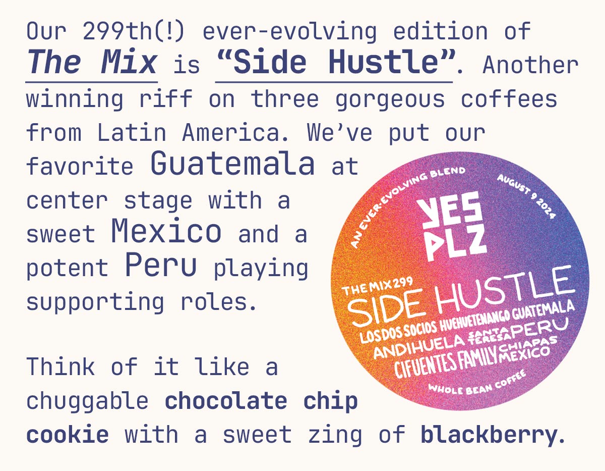 Our 299th(!) no-corners-cut ever-evolving experiment in blending excellence The Mix is “Side Hustle”. Another winning riff on three gorgeous coffees from Latin America. We’ve put our favorite Guatemala in center stage with a sweet Mexico and potent Peru playing supporting roles. Think of it like a chuggable chocolate chip cookie with a sweet zing of blackberry. 