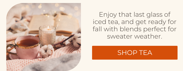 Enjoy that last glass of iced tea, and get ready for fall with blends perfect for sweater weather. SHOP TEA.