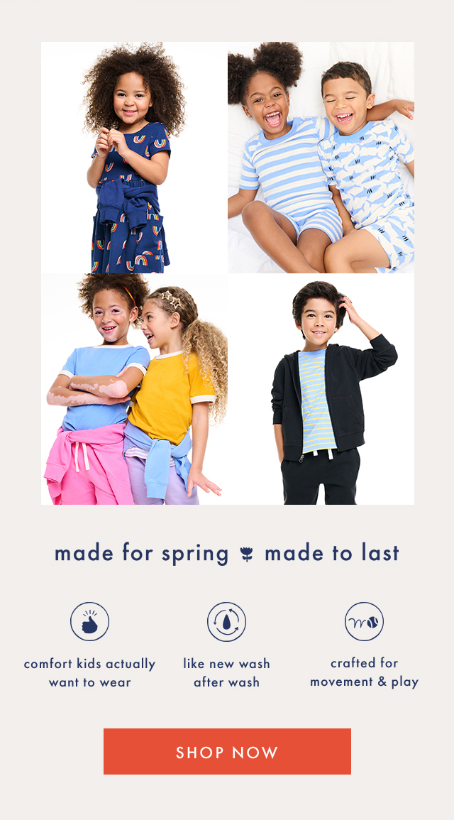 made for spring made to last | comfort kids actually want to wear | like new wash after wash | crafted for movement & play | SHOP NOW