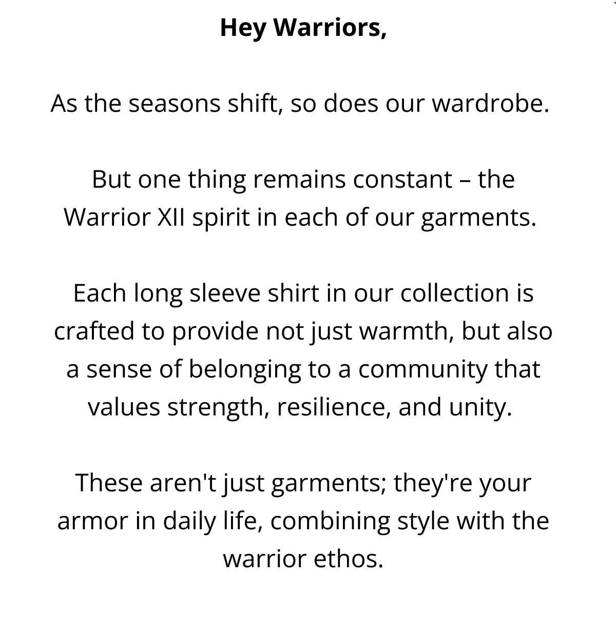 Hey Warriors,  As the seasons shift, so does our wardrobe.   But one thing remains constant – the Warrior XII spirit in each of our garments.   Each long sleeve shirt in our collection is crafted to provide not just warmth, but also a sense of belonging to a community that values strength, resilience, and unity.   These aren't just garments; they're your armor in daily life, combining style with the warrior ethos.