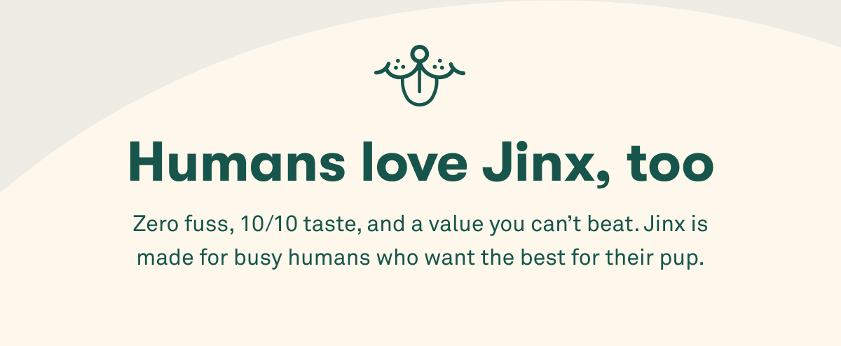 Humans love Jinx, too. Zero fuss, 10/10 taste, and a value you can’t beat. Jinx is made for busy humans who want the best for their pup.