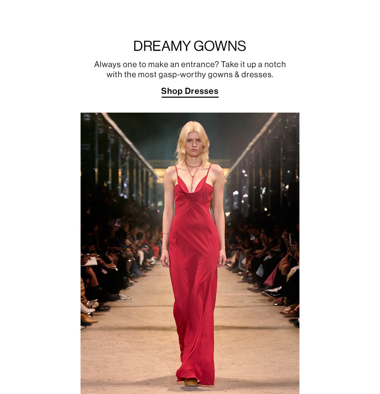 DREAMY GOWNS DEK: Always one to make an entrance? Take it up a notch with the most gasp-worthy gowns & dresses. CTA: Shop Dresses