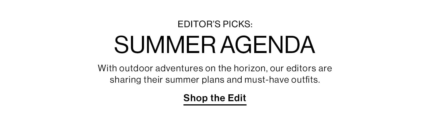 Editors Picks: Summer Agenda. With outdoor adventures on the horizon, our editors are sharing their summer plans and must-have outfits. Shop the Edit