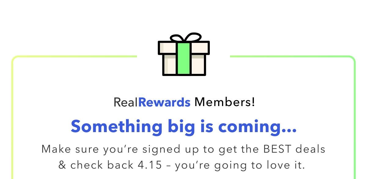 Real Rewards Members! Something big is coming... Make sure you're signed up to get the Best deals & check back 4.15 - you're going to love it.