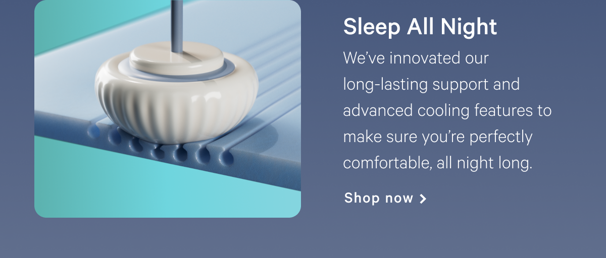 Sleep All Night >> Weâ€™ve innovated our long-lasting support and advanced cooling features to make sure youâ€™re perfectly comfortable, all night long. >> Shop now >>