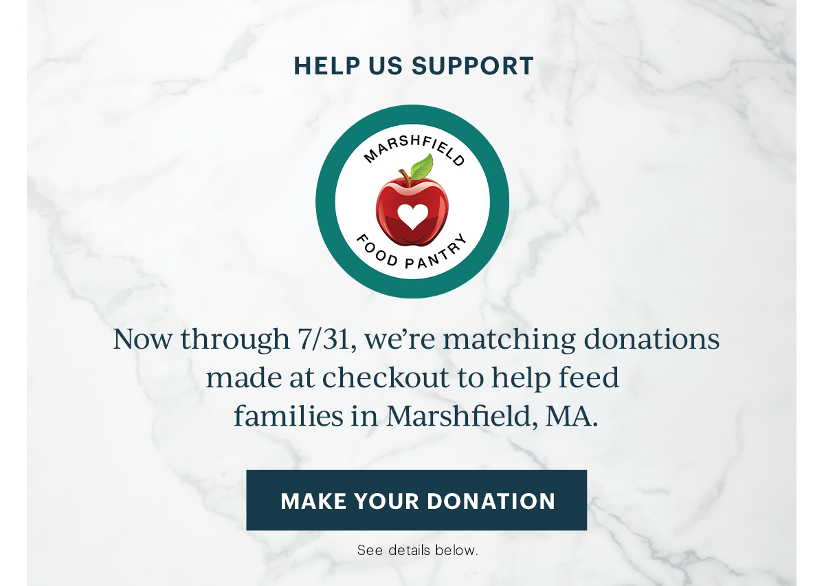 HELP US SUPPORT  Now through 7/31, we're matching donations made at checkout to help feed families in Marshfield, MA.  [MAKE YOUR DONATION] See details below.