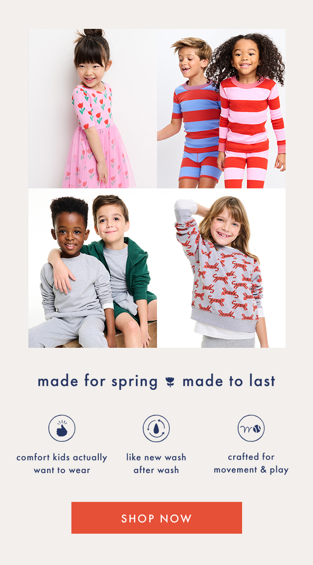 made for spring made to last | comfort kids actually want to wear | like new wash after wash | crafted for movement & play | SHOP NOW