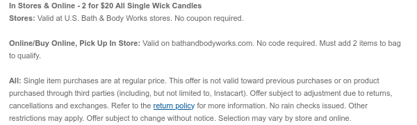 In Stores & Online - 2 for $20 Select Single Wick Candles Stores: Valid at U.S. Bath & Body Works stores. No coupon required.  Online/Buy Online, Pick Up In Store: Valid on bathandbodyworks.com. No code required. Must add 2 items to bag to qualify.  All: Single item purchases are at regular price. This offer is not valid toward previous purchases or on product purchased through third parties (including, but not limited to, Instacart). Offer subject to adjustment due to returns, cancellations and exchanges. Refer to the return policy for more information. No rain checks issued. Other restrictions may apply. Offer subject to change without notice. Selection may vary by store and online.