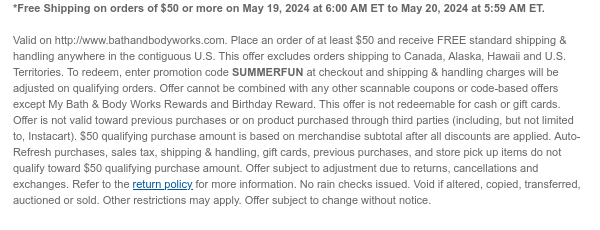 *Free Shipping on orders of $50 or more on May 19, 2024 at 6:00 AM ET to May 20, 2024 at 5:59 AM ET.  Valid on http://www.bathandbodyworks.com. Place an order of at least $50 and receive FREE standard shipping & handling anywhere in the contiguous U.S. This offer excludes orders shipping to Canada, Alaska, Hawaii and U.S. Territories. To redeem, enter promotion code SUMMERFUN at checkout and shipping & handling charges will be adjusted on qualifying orders. Offer cannot be combined with any other scannable coupons or code-based offers except My Bath & Body Works Rewards and Birthday Reward. This offer is not redeemable for cash or gift cards. Offer is not valid toward previous purchases or on product purchased through third parties (including, but not limited to,
 Instacart). $50 qualifying purchase amount is based on merchandise subtotal after all discounts are applied. Auto-Refresh purchases, sales tax, shipping & handling, gift cards, previous purchases, and store pick up items do not qualify toward $50 qualifying purchase amount. Offer subject to adjustment due to returns, cancellations and exchanges. Refer to the return policy for more information. No rain checks issued. Void if altered, copied, transferred, auctioned or sold. Other restrictions may apply. Offer subject to change without notice.