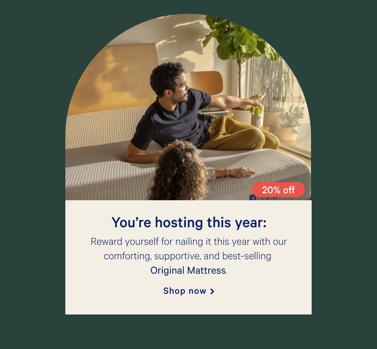 Youâ€™re hosting this year: >> Reward yourself for nailing it this year with our comforting, supportive, and best-selling Original Mattress. >> Shop now >