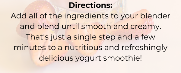 Directions: Add all of the ingredients to your blender and blend until smooth and creamy. That’s just a single step and a few minutes to a nutritious and refreshingly delicious yogurt smoothie!